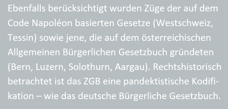 Ebenfalls beruecksichtigt wurden Zuege der auf dem Code Napolon basierten Gesetze (Westschweiz, Tessin) sowie jene, die auf dem oesterreichischen Allgemeinen Buergerlichen Gesetzbuch gruendeten (Bern, Luzern, Solothurn, Aargau). Rechtshistorisch betrachtet ist das ZGB eine pandektistische Kodifikation - wie das deutsche Buergerliche Gesetzbuch.